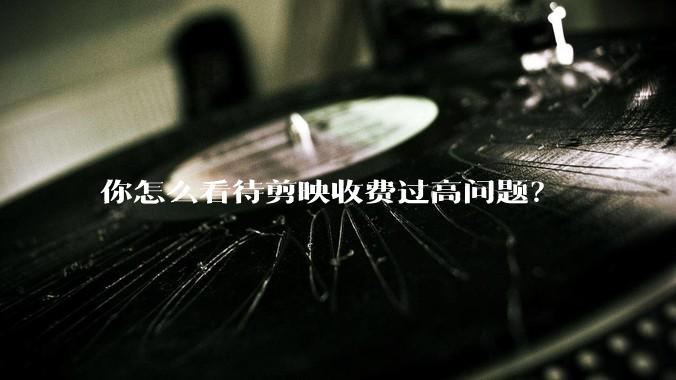 你怎么看待剪映收费过高问题？