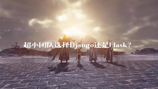 超小团队选择Django还是Flask？