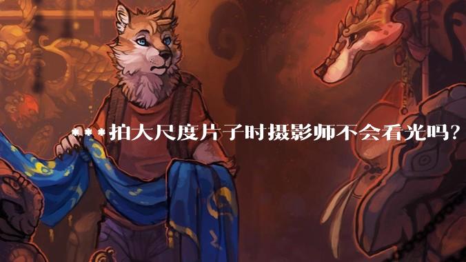 ***拍大尺度片子时摄影师不会看光吗？