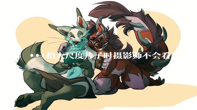 ***拍大尺度片子时摄影师不会看光吗？