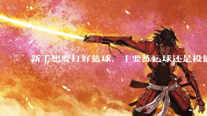 新手想要打好篮球，主要练运球还是投篮？