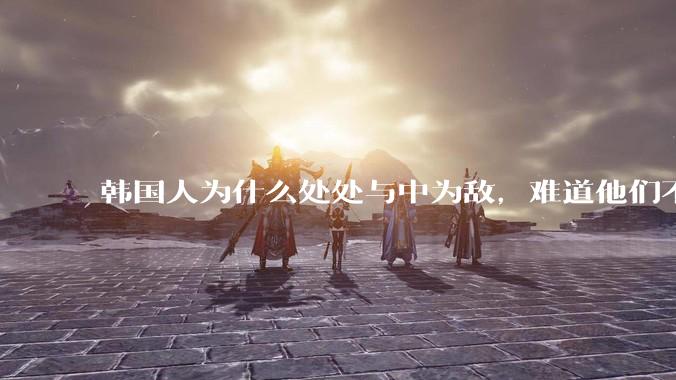 韩国人为什么处处与中为敌，难道他们不知道自己是芝麻小的小国吗？