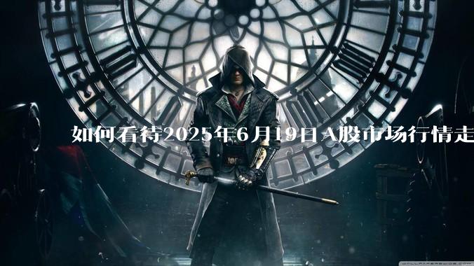 如何看待2025年6月19日A股市场行情走势？