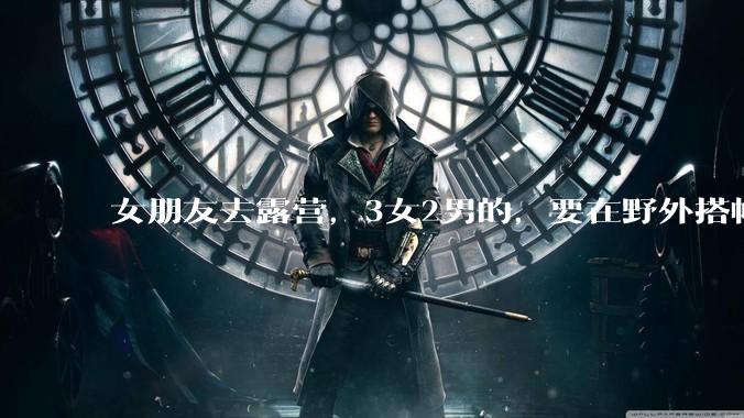 女朋友去露营，3女2男的，要在野外搭帐篷过一夜，她的闺蜜不想让我去，我该怎么办？