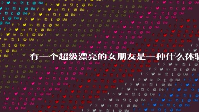 有一个超级漂亮的女朋友是一种什么体验？