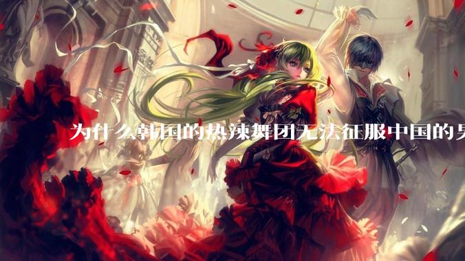 为什么韩国的热辣舞团无法征服中国的男性市场？？